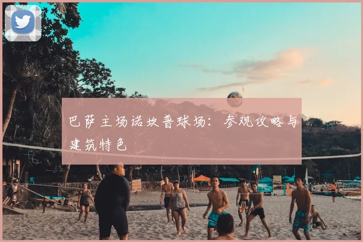 巴萨主场诺坎普球场：参观攻略与建筑特色